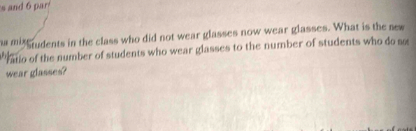 and 6 par 
ha mig rudents in the class who did not wear glasses now wear glasses. What is the new 
atio of the number of students who wear glasses to the number of students who do not 
wear glasses?