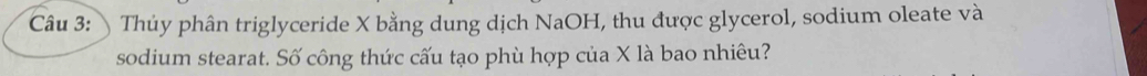 Thủy phân triglyceride X bằng dung dịch NaOH, thu được glycerol, sodium oleate và 
sodium stearat. Số công thức cấu tạo phù hợp của X là bao nhiêu?