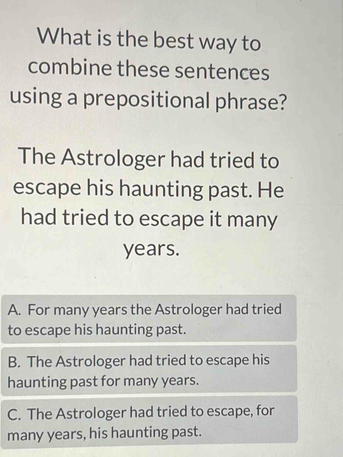 What is the best way to
combine these sentences
using a prepositional phrase?
The Astrologer had tried to
escape his haunting past. He
had tried to escape it many
years.
A. For many years the Astrologer had tried
to escape his haunting past.
B. The Astrologer had tried to escape his
haunting past for many years.
C. The Astrologer had tried to escape, for
many years, his haunting past.