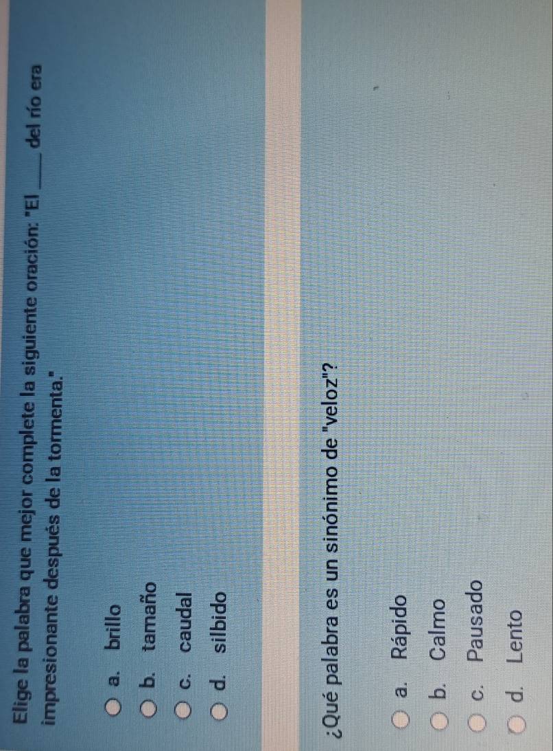 Elige la palabra que mejor complete la siguiente oración: "El _del río era
impresionante después de la tormenta.'
a. brillo
b. tamaño
c. caudal
d. silbido
¿Qué palabra es un sinónimo de "veloz"?
a. Rápido
b. Calmo
c. Pausado
d. Lento