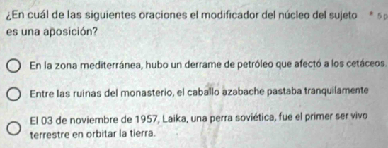 ¿En cuál de las siguientes oraciones el modificador del núcleo del sujeto * 5 
es una aposición?
En la zona mediterránea, hubo un derrame de petróleo que afectó a los cetáceos.
Entre las ruinas del monasterio, el caballo azabache pastaba tranquilamente
El 03 de noviembre de 1957, Laika, una perra soviética, fue el primer ser vivo
terrestre en orbitar la tierra.