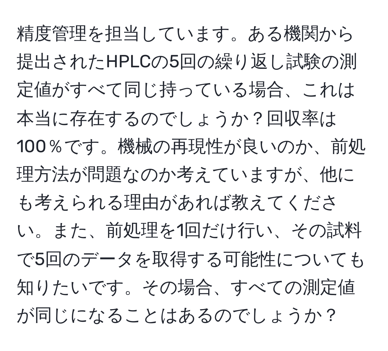 精度管理を担当しています。ある機関から提出されたHPLCの5回の繰り返し試験の測定値がすべて同じ持っている場合、これは本当に存在するのでしょうか？回収率は100％です。機械の再現性が良いのか、前処理方法が問題なのか考えていますが、他にも考えられる理由があれば教えてください。また、前処理を1回だけ行い、その試料で5回のデータを取得する可能性についても知りたいです。その場合、すべての測定値が同じになることはあるのでしょうか？