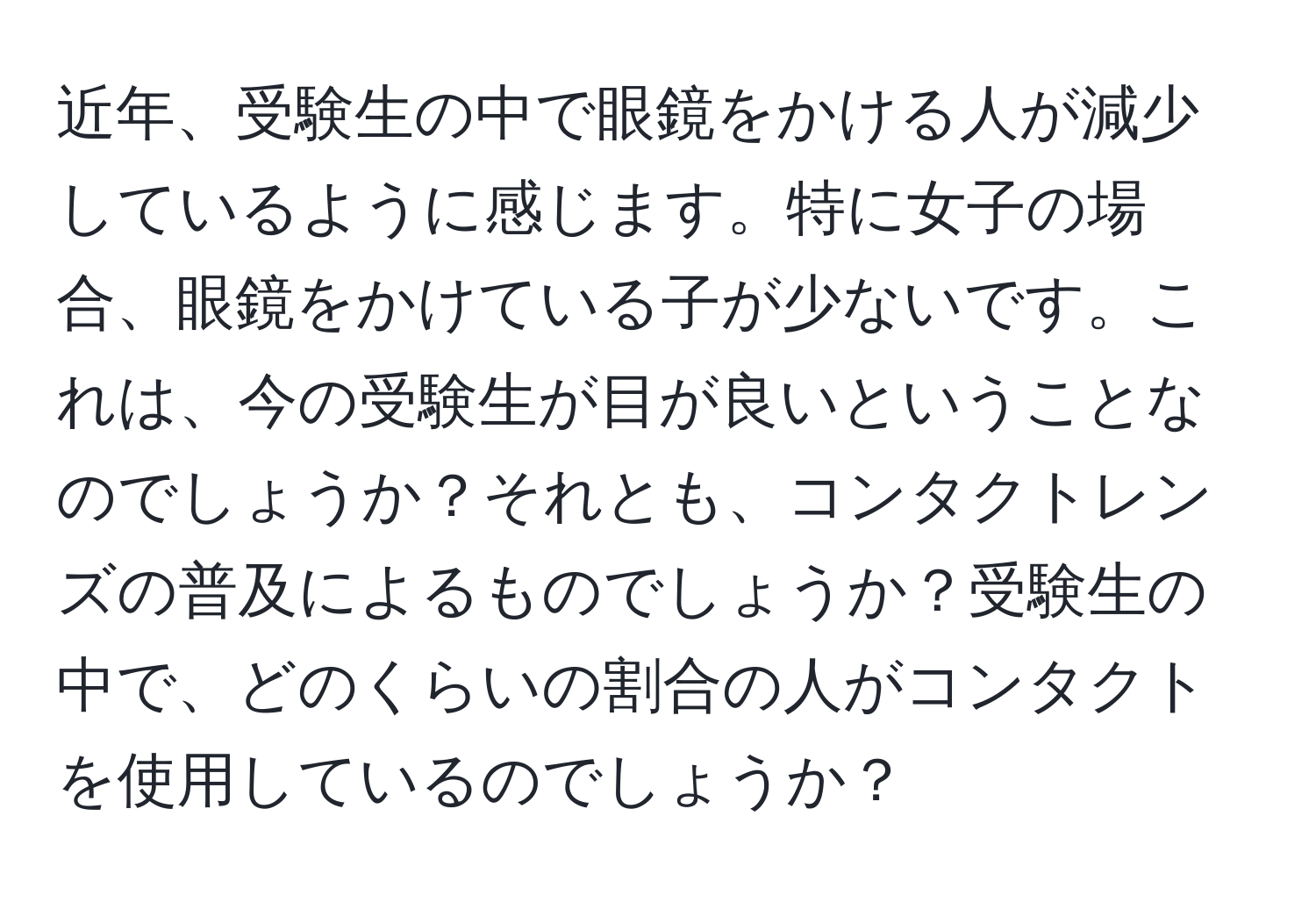 近年、受験生の中で眼鏡をかける人が減少しているように感じます。特に女子の場合、眼鏡をかけている子が少ないです。これは、今の受験生が目が良いということなのでしょうか？それとも、コンタクトレンズの普及によるものでしょうか？受験生の中で、どのくらいの割合の人がコンタクトを使用しているのでしょうか？