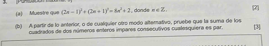 Puntuación maxima. 
(a) Muestre que (2n-1)^2+(2n+1)^2=8n^2+2 , donde n∈ Z. 
[2] 
(b) A partir de lo anterior, o de cualquier otro modo alternativo, pruebe que la suma de los 
cuadrados de dos números enteros impares consecutivos cualesquiera es par. [3]