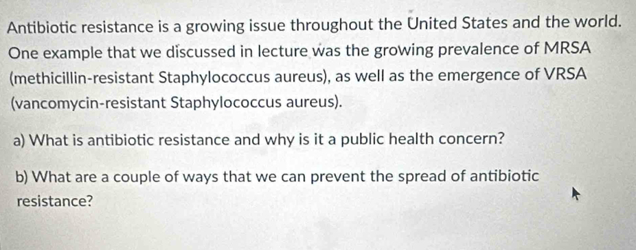 Antibiotic resistance is a growing issue throughout the United States and the world. 
One example that we discussed in lecture was the growing prevalence of MRSA 
(methicillin-resistant Staphylococcus aureus), as well as the emergence of VRSA 
(vancomycin-resistant Staphylococcus aureus). 
a) What is antibiotic resistance and why is it a public health concern? 
b) What are a couple of ways that we can prevent the spread of antibiotic 
resistance?