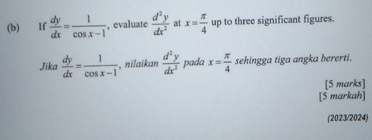 If  dy/dx = 1/cos x-1  , evaluate  d^2y/dx^2  at x= π /4  up to three significant figures. 
Jika  dy/dx = 1/cos x-1  , nilaikan  d^2y/dx^2  pada x= π /4  sehingga tiga angka bererti. 
[5 marks] 
[5 markah] 
(2023/2024)