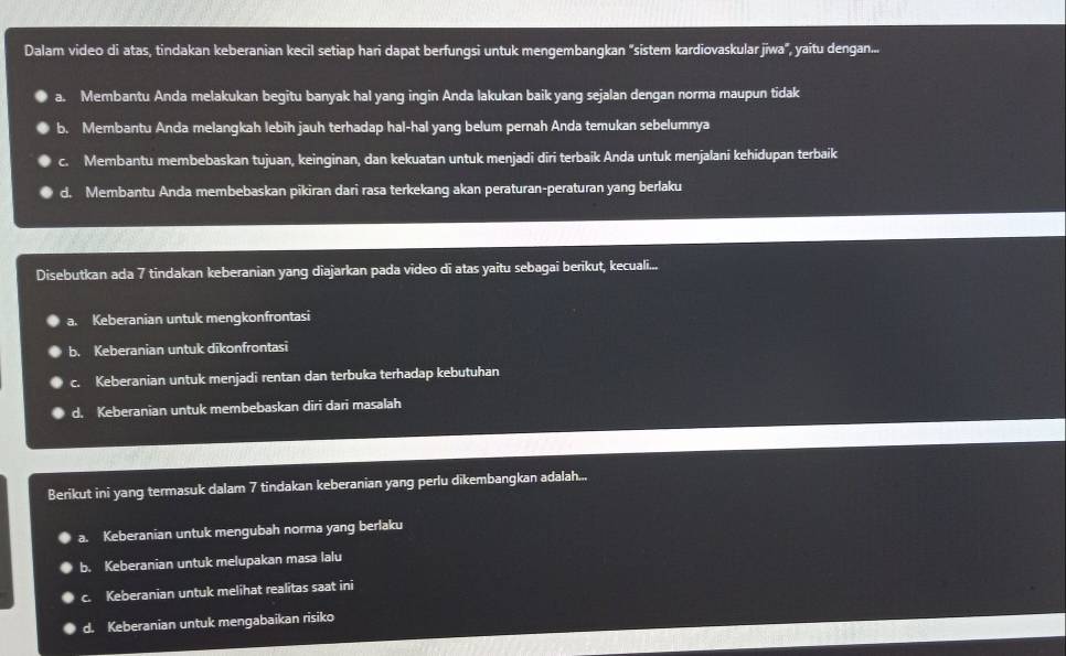 Dalam video di atas, tindakan keberanian kecil setiap hari dapat berfungsi untuk mengembangkan "sistem kardiovaskular jiwa", yaitu dengan...
a. Membantu Anda melakukan begitu banyak hal yang ingin Anda lakukan baik yang sejalan dengan norma maupun tidak
b. Membantu Anda melangkah lebih jauh terhadap hal-hal yang belum pernah Anda temukan sebelumnya
c. Membantu membebaskan tujuan, keinginan, dan kekuatan untuk menjadi diri terbaik Anda untuk menjalani kehidupan terbaik
d. Membantu Anda membebaskan pikiran dari rasa terkekang akan peraturan-peraturan yang berlaku
Disebutkan ada 7 tindakan keberanian yang diajarkan pada video dī atas yaitu sebagaī berikut, kecuali...
a. Keberanian untuk mengkonfrontasi
b. Keberanian untuk dikonfrontasi
C. Keberanian untuk menjadi rentan dan terbuka terhadap kebutuhan
d. Keberanian untuk membebaskan diri dari masalah
Berikut ini yang termasuk dalam 7 tindakan keberanian yang perlu dīkembangkan adalah...
a. Keberanian untuk mengubah norma yang berlaku
b. Keberanian untuk melupakan masa lalu
c. Keberanian untuk melihat realitas saat ini
d. Keberanian untuk mengabaikan risiko