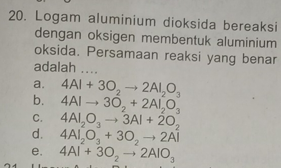 Logam aluminium dioksida bereaksi
dengan oksigen membentuk aluminium
oksida. Persamaan reaksi yang benar
adalah ....
a. 4Al+3O_2to 2Al_2O_3
b. 4AIto 3O_2+2AI_2O_3
C. 4Al_2O_3to 3Al+2O_2
d. 4Al_2O_3+3O_2to 2Al^2
e. 4Al+3O_2to 2AlO_3