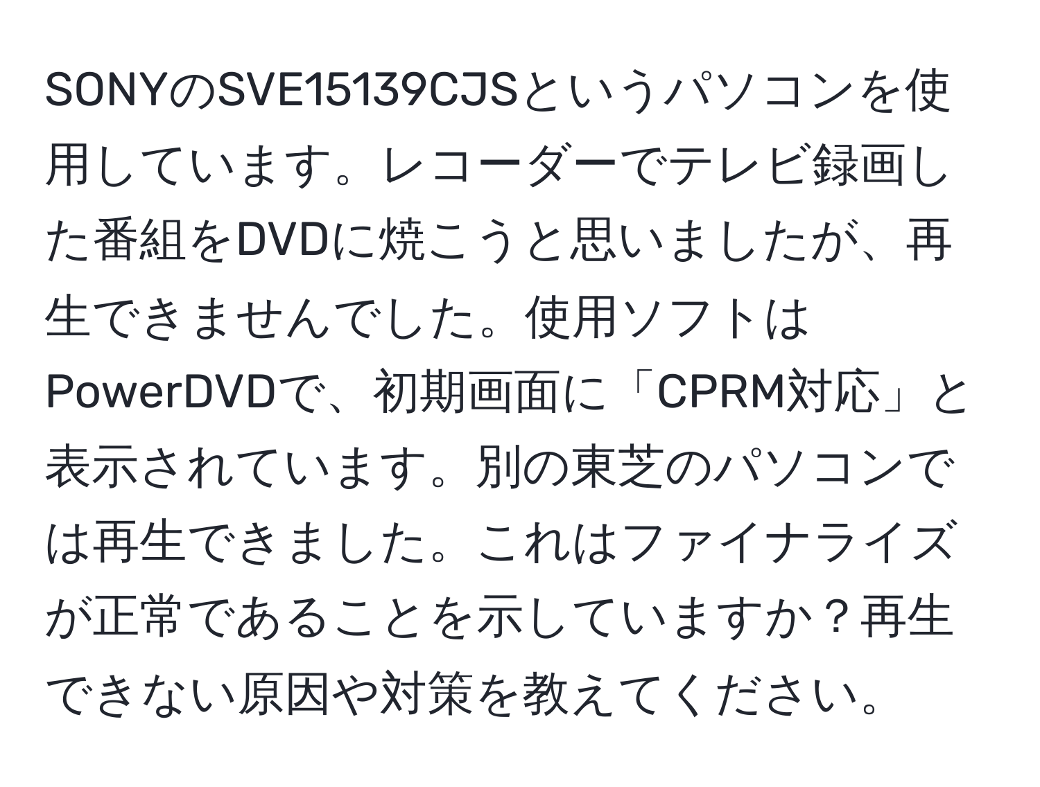 SONYのSVE15139CJSというパソコンを使用しています。レコーダーでテレビ録画した番組をDVDに焼こうと思いましたが、再生できませんでした。使用ソフトはPowerDVDで、初期画面に「CPRM対応」と表示されています。別の東芝のパソコンでは再生できました。これはファイナライズが正常であることを示していますか？再生できない原因や対策を教えてください。