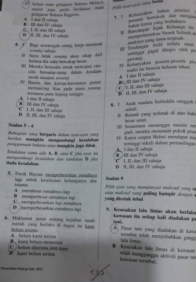 IV Selain mata pelajaran Bahasa Melayu. 5oan
murid juga perlu berkuasa mata Pilih ayat-ayat yang betul
7. I Kebanyakan bahan pencuci
pelajaran Bahasa Inggeris.
A I dan II sahaja
pasaran bertoksik dan mengan
B III dan IV sahaja
bahan kimia yang berbahaya.
C_ I. II, dan III sahaja
II Rancangan Jejak Keluarga itu
D II, III, dan IV sahaja
mempertemukan Nenek Salmah d
4. Y Bagi sesetengah orang, kerja memasak
anaknya yang lama terpisah.
senang sahaja.
III Tendangan Aidil terlalu amat
II Saya tidak senang akan sikap Alif
sehingga gagal ditepis oleh pe
kerana dia suka bercakap besar.
gawang.
III Mereka berusaha untuk mencapai cita- IV Kebanyakan peserta-peserta pro
cita bersama-sama dalam keadaan realiti itu berusia belasan tahun.
susah ataupun senang.
A I dan II sahaja
IV Hazim dan kawan-kawannya gemar B III dan IV sahaja
memancing ikan pada masa senang C /I, II, dan III sahaja
terutama pada hujung minggu.
D II, III, dan IV sahaja
A I dan II sahaja
B III dan IV sahaja
8. I Anak saudara Saifuddin sungguh
C I, II, dan III sahaja
sekali.
D II, III, dan IV sahaja
II Rumah yang terletak di atas buki
besar amat.
Soalan 5 - 6
III Sementara menunggu musim me
Bahagian yang bergaris dalam ayat-ayat yang padi, mereka menanam pokok pisar
berikut mungkin mengandungi kesalahan IV Karya cerpen Helmi mendapat ma
penggunaan bahasa atau mungkin juga tidak. tertinggi sekali dalam pertandingan
A I dan II sahaja
Tandakan sama ada A, B, atau C jika ayat itu B III dan IV sahaja
mengandungi kesalahan dan tandakan D jika
tiada kesalahan. C I, II, dan III sahaja
D II, III, dan IV sahaja
5. Encik Hassan memperbesarkan rumahnya Soalan 9
lagi untuk keselesaan keluarganya dan
tetamu. Pilih ayat yang mempunyai maksud yang s
A membesar rumahnya lagi atau maksud yang paling hampir dengan ?
B memperbesar rumahnya lagi yang dicetak tebal.
Cmemperbesarkan lagi rumahnya
D memperbesarkan rumahnya lagi 9. Kesesakan lalu lintas akan berlaku
kawasan itu setiap kali diadakan pa
6. Maklumat rasmi tentang kejadian tanah tani.
runtuh yang berlaku di negeri itu kami A Pasar tani yang diadakan di kawa
belum terima. tersebut telah menyebabkan gangg
A belum kami terima lalu lintas.
B kami belum menerima B Kesesakan lalu lintas di kawasan
Cbelum diterima oleh kami telah mengganggu aktiviti pasar tan
D kami belum terima
kawasan tersebut.
Penerbitan Pelangi Sdn. Bhd.
2