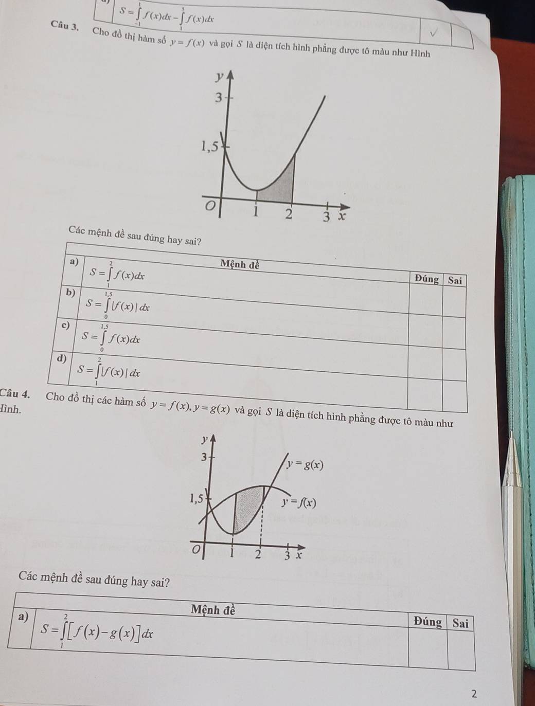 S=∈tlimits _0^1f(x)dx-∈tlimits _0^3f(x)dx
Câu 3. Cho đồ thị hàm số y=f(x) và gọi S là diện tích hình phẳng được tô màu như Hình
Các mệnh đề sau đúng hay sai?
a) Mệnh đề
b) S=∈tlimits _1^2f(x)dx
Đúng Sai
S=∈tlimits _0^(π)|f(x)|dx
c) S=∈tlimits _0^(1.5)f(x)dx
d)
S=∈t |f(x)|dx
Hình.
Câu 4. Cho đồ thị các hàm số y=f(x),y=g(x) và gọi S là diện tích hình phẳng được tô màu như
Các mệnh đề sau đúng hay sai?
Mệnh đề
a) S=∈tlimits _1^2[f(x)-g(x)]dx Đúng Sai
2