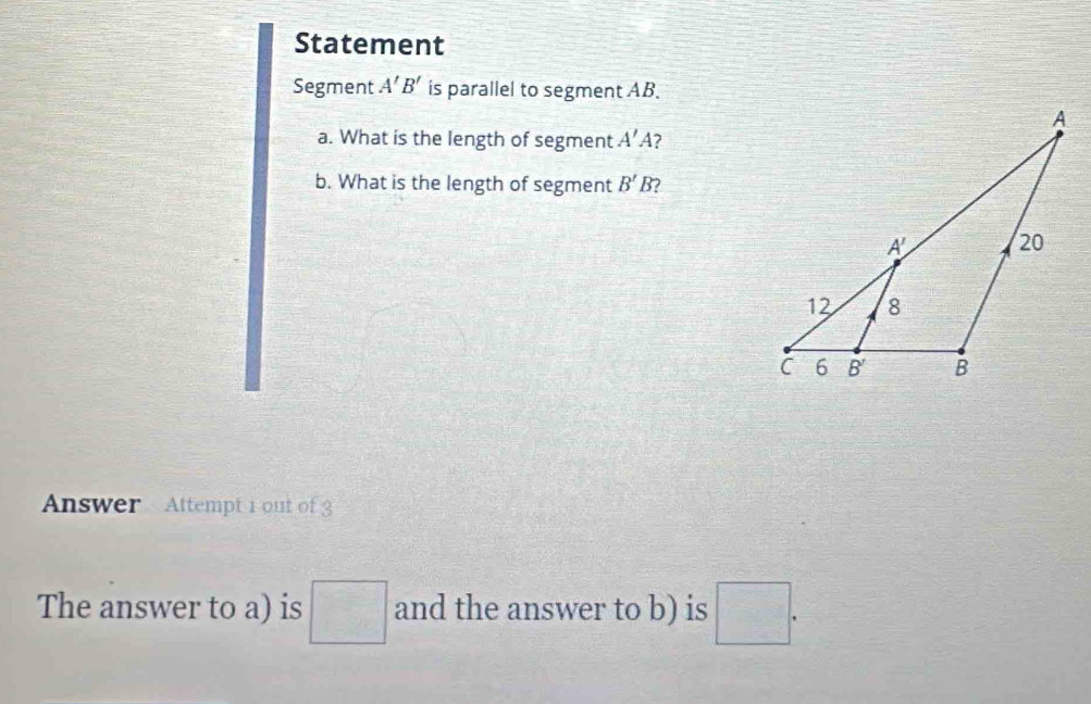 Statement
Segment A'B' is parallel to segment AB.
a. What is the length of segment A'A' 2
b. What is the length of segment B'B )
Answer Attempt 1 out of 3
The answer to a) is □ and the answer to b) is □ .