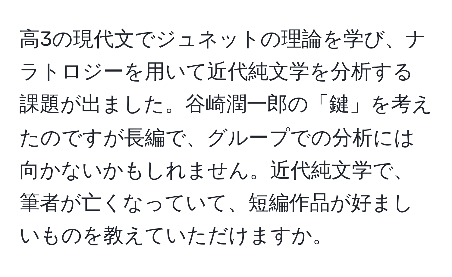 高3の現代文でジュネットの理論を学び、ナラトロジーを用いて近代純文学を分析する課題が出ました。谷崎潤一郎の「鍵」を考えたのですが長編で、グループでの分析には向かないかもしれません。近代純文学で、筆者が亡くなっていて、短編作品が好ましいものを教えていただけますか。