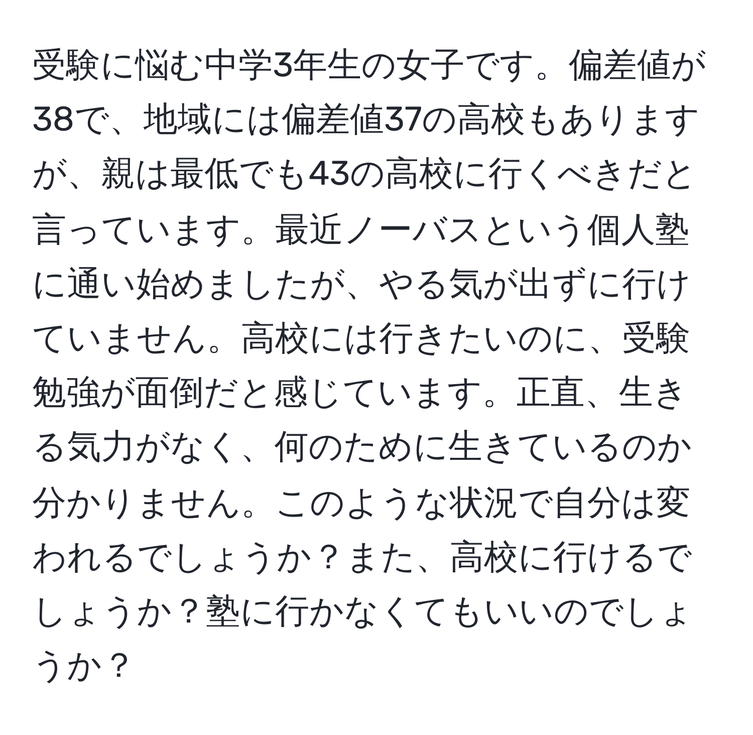 受験に悩む中学3年生の女子です。偏差値が38で、地域には偏差値37の高校もありますが、親は最低でも43の高校に行くべきだと言っています。最近ノーバスという個人塾に通い始めましたが、やる気が出ずに行けていません。高校には行きたいのに、受験勉強が面倒だと感じています。正直、生きる気力がなく、何のために生きているのか分かりません。このような状況で自分は変われるでしょうか？また、高校に行けるでしょうか？塾に行かなくてもいいのでしょうか？