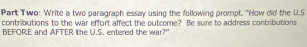 Part Two: Write a two paragraph essay using the following prompt. "How did the U.S 
contributions to the war effort affect the outcome? Be sure to address contributions 
BEFORE and AFTER the U.S. entered the war?"