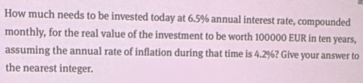 How much needs to be invested today at 6.5% annual interest rate, compounded 
monthly, for the real value of the investment to be worth 100000 EUR in ten years, 
assuming the annual rate of inflation during that time is 4.2%? Give your answer to 
the nearest integer.