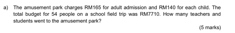 The amusement park charges RM165 for adult admission and RM140 for each child. The 
total budget for 54 people on a school field trip was RM7710. How many teachers and 
students went to the amusement park? 
(5 marks)