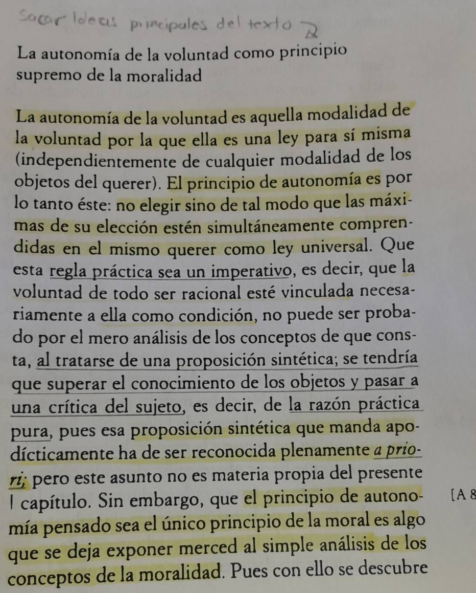 La autonomía de la voluntad como principio 
supremo de la moralidad 
La autonomía de la voluntad es aquella modalidad de 
la voluntad por la que ella es una ley para sí misma 
(independientemente de cualquier modalidad de los 
objetos del querer). El principio de autonomía es por 
lo tanto éste: no elegir sino de tal modo que las máxi- 
mas de su elección estén simultáneamente compren- 
didas en el mismo querer como ley universal. Que 
esta regla práctica sea un imperativo, es decir, que la 
voluntad de todo ser racional esté vinculada necesa- 
riamente a ella como condición, no puede ser proba- 
do por el mero análisis de los conceptos de que cons- 
ta, al tratarse de una proposición sintética; se tendría 
que superar el conocimiento de los objetos y pasar a 
una crítica del sujeto, es decir, de la razón práctica 
pura, pues esa proposición sintética que manda apo- 
dícticamente ha de ser reconocida plenamente a prio- 
rż pero este asunto no es materia propia del presente 
l capítulo. Sin embargo, que el principio de autono- [A 8
mía pensado sea el único principio de la moral es algo 
que se deja exponer merced al simple análisis de los 
conceptos de la moralidad. Pues con ello se descubre