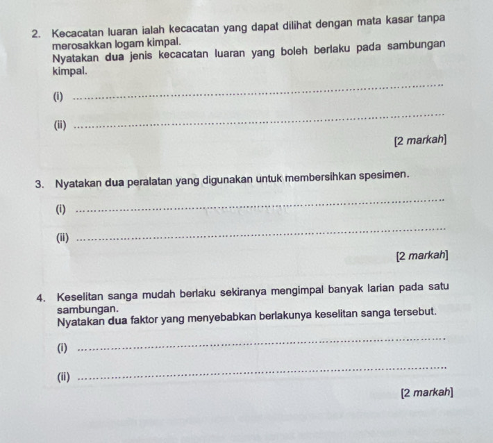 Kecacatan luaran ialah kecacatan yang dapat dilihat dengan mata kasar tanpa 
merosakkan logam kimpal. 
Nyatakan dua jenis kecacatan luaran yang boleh berlaku pada sambungan 
kimpal. 
(i) 
_ 
(ii) 
_ 
[2 markah] 
3. Nyatakan dua peralatan yang digunakan untuk membersihkan spesimen. 
(i) 
_ 
(ii) 
_ 
[2 markah] 
4. Keselitan sanga mudah berlaku sekiranya mengimpal banyak larian pada satu 
sambungan. 
Nyatakan dua faktor yang menyebabkan berlakunya keselitan sanga tersebut. 
(i) 
_ 
(ii) 
_ 
[2 markah]