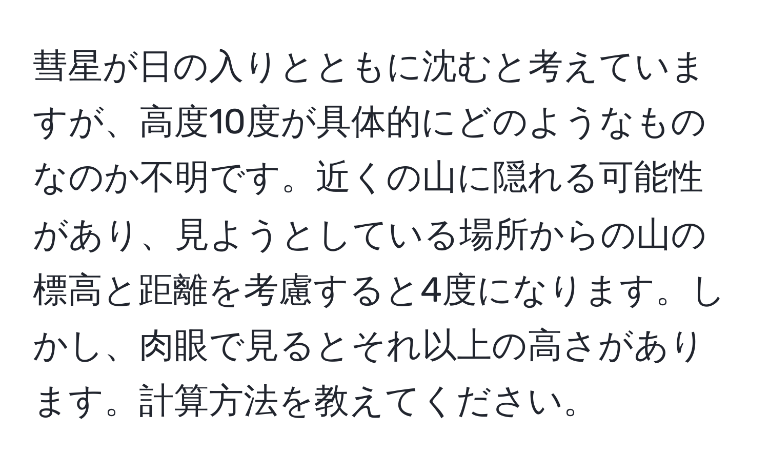 彗星が日の入りとともに沈むと考えていますが、高度10度が具体的にどのようなものなのか不明です。近くの山に隠れる可能性があり、見ようとしている場所からの山の標高と距離を考慮すると4度になります。しかし、肉眼で見るとそれ以上の高さがあります。計算方法を教えてください。