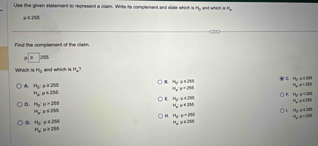 Use the given statement to represent a claim. Write its complement and state which is H_0 and which is H_a.
mu ≤ 255
Find the complement of the claim.
mu ≥slant 255
Which is H_0 and which is H_a ?
B. H_0:mu ≤ 255
C. H_0:mu ≤ 255
A. H_0:mu ≥ 255 H_a:mu >255
H_a:mu =255
H_a:mu ≤ 255
F. H_0:mu <255</tex>
E. H_0:mu ≤ 255
H_a:mu ≤ 255
D. H_0:mu >255 H_a:mu != 255
H_a:mu ≤ 255
L H_0:mu ≤ 255
H. H_0:mu =255 H_a:mu <255</tex>
G. H_0:mu ≤ 255 H_a:mu ≤ 255
H_a:mu ≥ 255