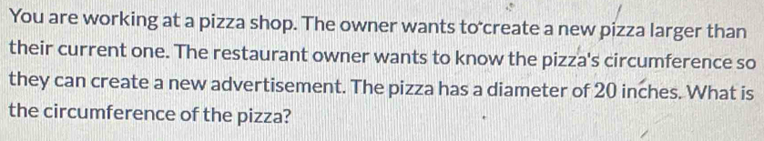 You are working at a pizza shop. The owner wants to create a new pizza larger than 
their current one. The restaurant owner wants to know the pizza's circumference so 
they can create a new advertisement. The pizza has a diameter of 20 inches. What is 
the circumference of the pizza?