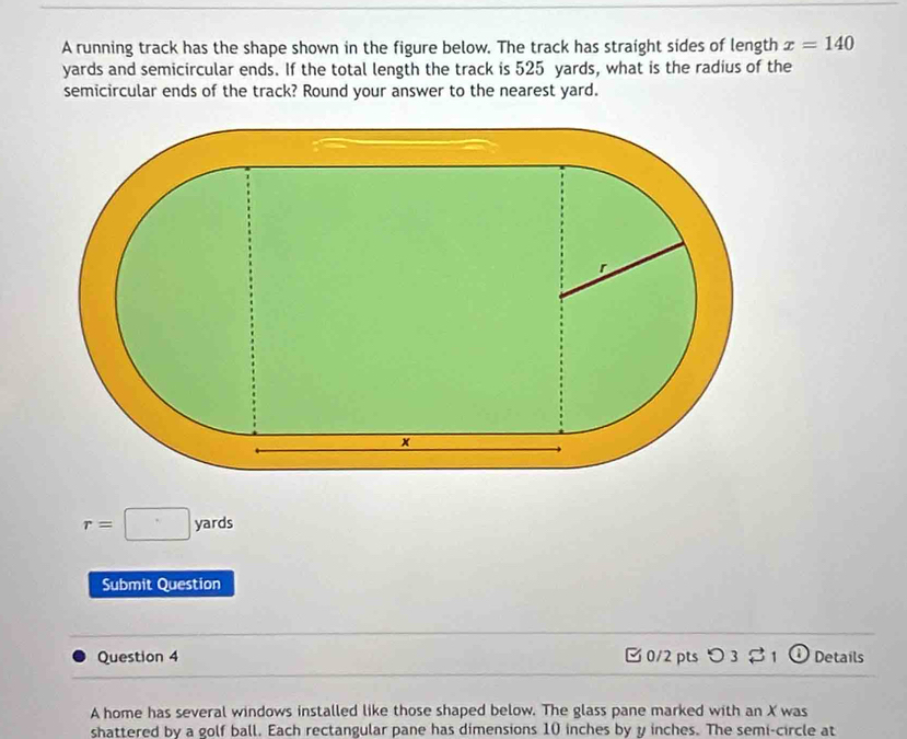 A running track has the shape shown in the figure below. The track has straight sides of length x=140
yards and semicircular ends. If the total length the track is 525 yards, what is the radius of the 
semicircular ends of the track? Round your answer to the nearest yard.
r=□ yards
Submit Question 
Question 4 B 0/2 pts つ 3 % 1 Details 
A home has several windows installed like those shaped below. The glass pane marked with an X was 
shattered by a golf ball. Each rectangular pane has dimensions 10 inches by y inches. The semi-circle at