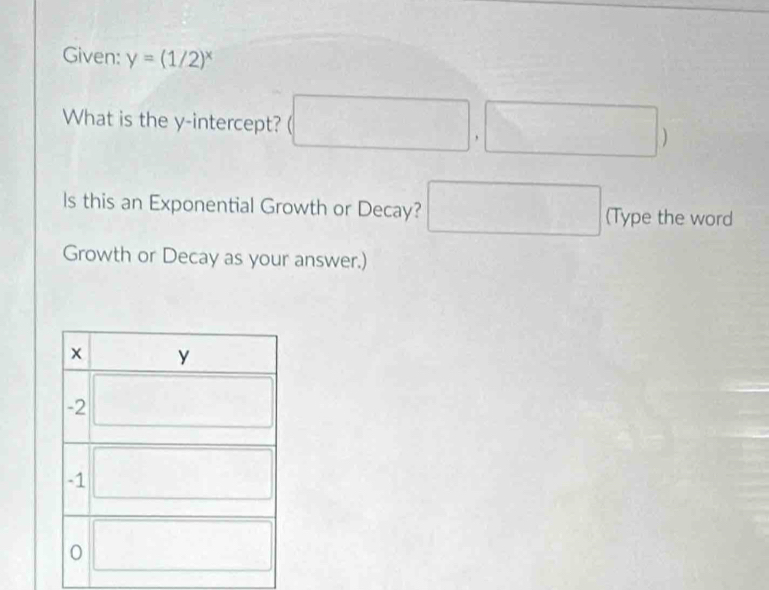 Given: y=(1/2)^x
What is the y-intercept? (□ ,□ )
ls this an Exponential Growth or Decay? □ (Type the word
Growth or Decay as your answer.)