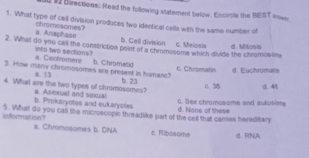 12 #2 Directions: Read the following statement below. Encircle the BEST answer.
1. What type of cell division produces two identical cells with the same number of
chromosomes?
a. Anaphase b. Cell division c. Meiosis d. Mitosis
2. What do you call the constriction point of a chromosome which divide the chromosome
into two sections?
a. Centromere b. Chromatid
3. How many chromosomes are present in humans?
c. Chromatin d. Euchromatn
a. 13
b. 23
4. What are the two types of chromosomes?
c. 38 d. 46
a. Asexual and sexual
c. Sex chromosome and autosome
b. Prokaryotes and eukaryotes d. None of these
5. What do you call the microscopic threadlike part of the cell that carres hereditary
information?
a. Chromosomes b. DNA c. Ribosome
d. RNA