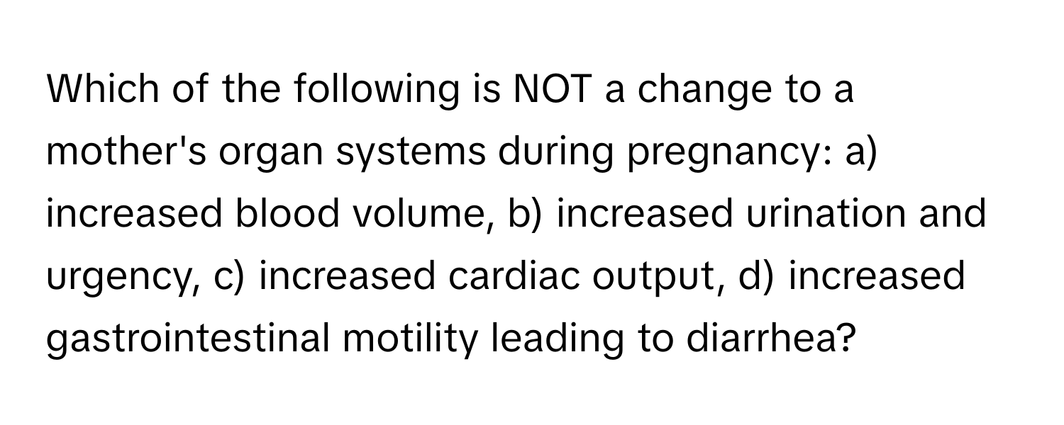 Which of the following is NOT a change to a mother's organ systems during pregnancy: a) increased blood volume, b) increased urination and urgency, c) increased cardiac output, d) increased gastrointestinal motility leading to diarrhea?