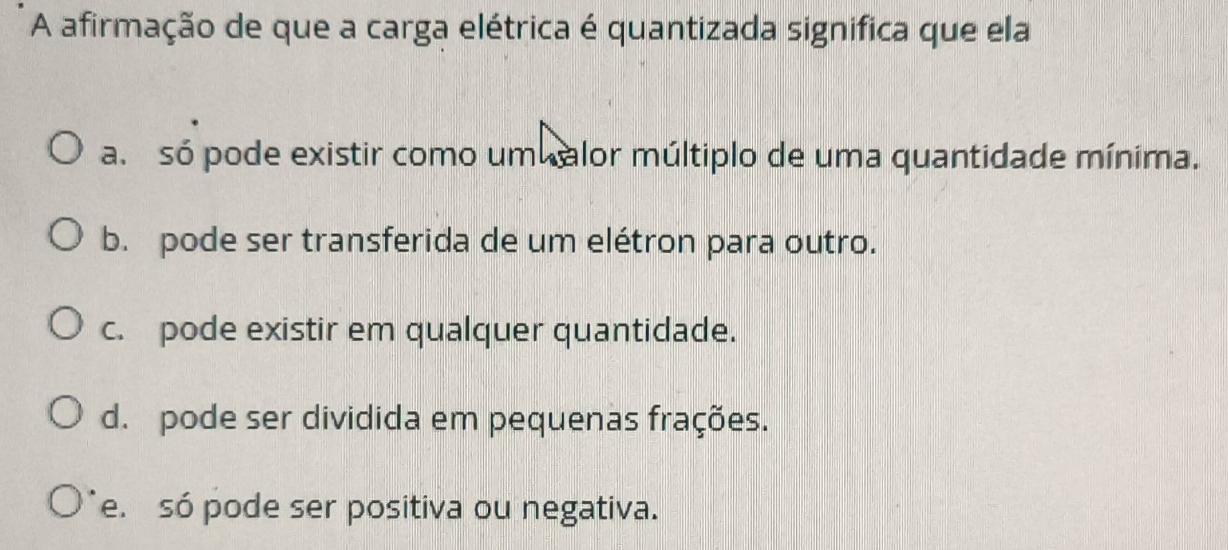 A afirmação de que a carga elétrica é quantizada significa que ela
a. só pode existir como um alor múltiplo de uma quantidade mínima.
b. pode ser transferida de um elétron para outro.
c. pode existir em qualquer quantidade.
d. pode ser dividida em pequenas frações.
e. só pode ser positiva ou negativa.