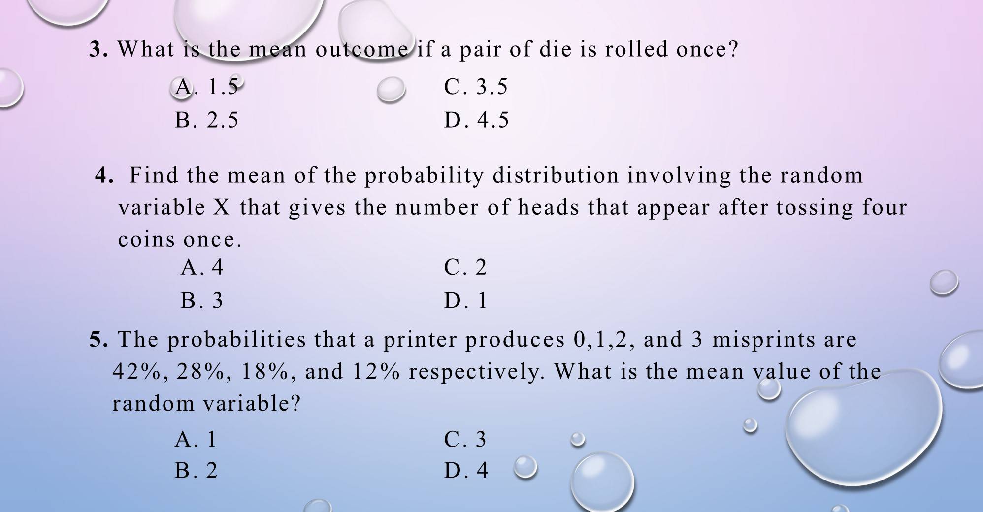 What is the mean outcome if a pair of die is rolled once?
A. 1.5 C. 3.5
B. 2.5 D. 4.5
4. Find the mean of the probability distribution involving the random
variable X that gives the number of heads that appear after tossing four
coins once.
A. 4 C. 2
B. 3 D. 1
5. The probabilities that a printer produces 0, 1, 2, and 3 misprints are
42%, 28%, 18%, and 12% respectively. What is the mean value of the
random variable?
A. 1 C. 3
B. 2 D. 4