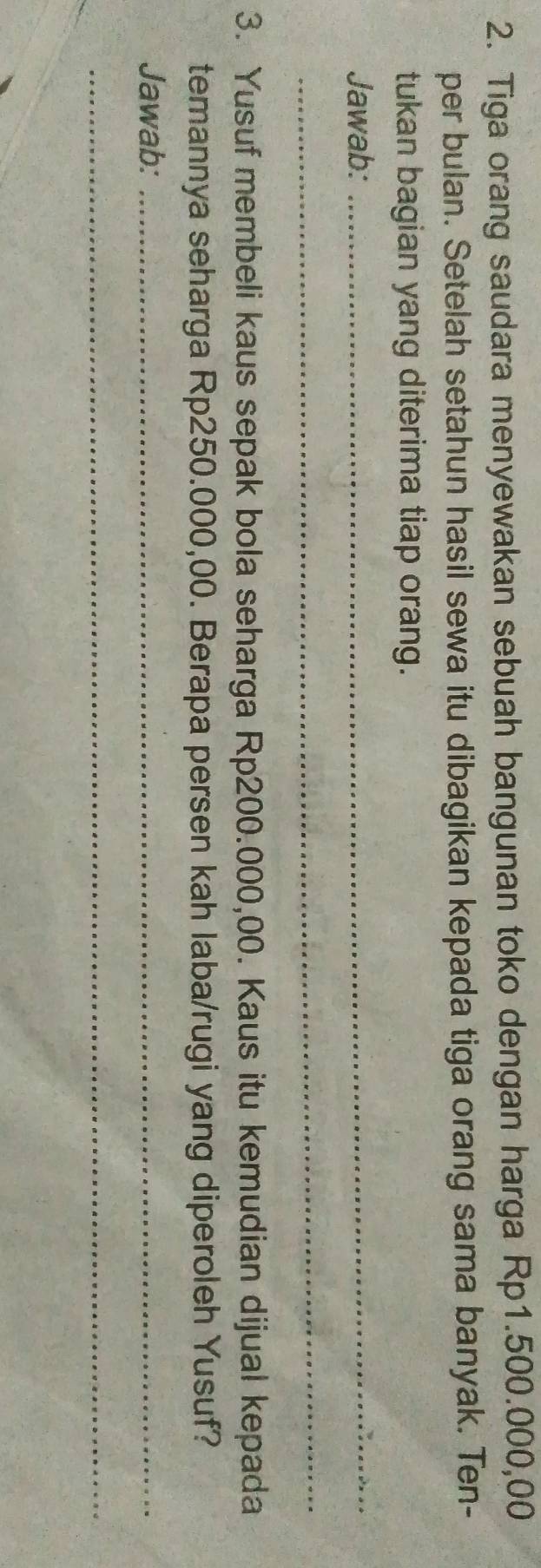 Tiga orang saudara menyewakan sebuah bangunan toko dengan harga Rp1.500.000,00
per bulan. Setelah setahun hasil sewa itu dibagikan kepada tiga orang sama banyak. Ten- 
tukan bagian yang diterima tiap orang. 
Jawab:_ 
_ 
3. Yusuf membeli kaus sepak bola seharga Rp200.000,00. Kaus itu kemudian dijual kepada 
temannya seharga Rp250.000,00. Berapa persen kah laba/rugi yang diperoleh Yusuf? 
Jawab:_ 
_