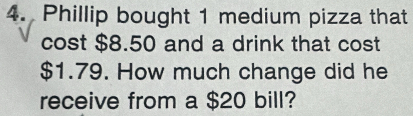 Phillip bought 1 medium pizza that 
cost $8.50 and a drink that cost
$1.79. How much change did he 
receive from a $20 bill?