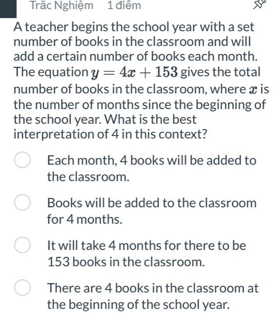 Trăc Nghiệm 1 điểm
A teacher begins the school year with a set
number of books in the classroom and will
add a certain number of books each month.
The equation y=4x+153 gives the total
number of books in the classroom, where x is
the number of months since the beginning of
the school year. What is the best
interpretation of 4 in this context?
Each month, 4 books will be added to
the classroom.
Books will be added to the classroom
for 4 months.
It will take 4 months for there to be
153 books in the classroom.
There are 4 books in the classroom at
the beginning of the school year.