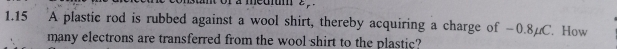 a meu z 
1.15 A plastic rod is rubbed against a wool shirt, thereby acquiring a charge of −0.8 C. How 
many electrons are transferred from the wool shirt to the plastic?