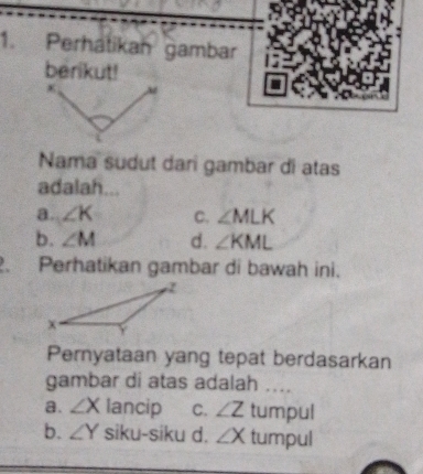 Perhátikan gambar
berikut!
Nama sudut dari gambar di atas
adalah...
a. ∠ K C. ∠ MLK
b. ∠ M d. ∠ KML. Perhatikan gambar di bawah ini.
Pernyataan yang tepat berdasarkan
gambar di atas adalah ....
a. ∠ X lancip C. ∠ Ztum oul
b. ∠ Y siku-siku d. ∠ X tumpul