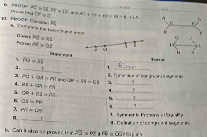 Perlod Dem_ 
9. PROOF overline AC≌ overline GI, overline FE≌ overline LK overline CF=overline IL. , and AC+CF+FE=GI+IL+LK. _ 
Prove that 
A 
10. PROOF Consider vector PS. 
D 
C 
a. Complete the two-column prool. 
Given: overline PQ=overline RS
B 
G J 
Prove: overline PRequiv overline QS ρ ω R s 1
Statement 
H K
_ 
1、 overline PQ≌ overline RS Reason 
_ 
2. _? 
1._ 
2. Definition of congruent segments 
3. PQ+QR=PR and QR+RS=QS 3. _? 
4、 RS+QR=PR
5、 QR+RS=PR
4,_ 
6. QS=PR
5. _? 
7. PR=QS
6. _? 
8. _? 
7. Symmetric Property of Equality 
8. Definition of congruent segments 
b. Can it also be proved that overline PQ≌ overline RS if overline PR≌ overline QS ? Explain.