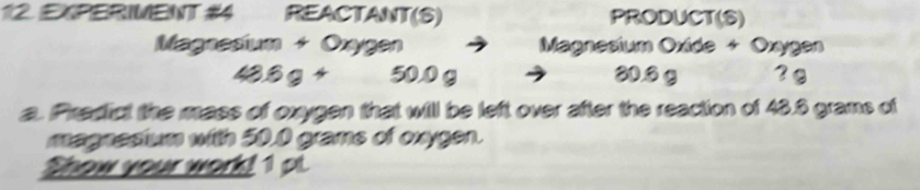 EXPERIMENT #4 REACTANT(S) PRODUCT(S) 
Magnesium + Oxygen Magnesium Oxide + Oxygen
43.6g+ 50.0 g 80.6 g ? @ 
a. Predict the mass of oxygen that will be left over after the reaction of 43.6 grams of 
magnestum with 50.0 grams of oxygen. 
Shew your worl! 1 pt