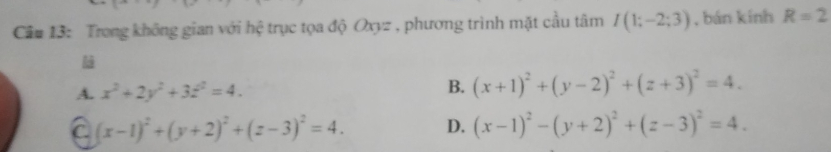 Cầu 13: Trong không gian với hệ trục tọa độ Oxyz , phương trình mặt cầu tâm I(1;-2;3) , bán kính R=2
A. x^2+2y^2+3z^2=4. B. (x+1)^2+(y-2)^2+(z+3)^2=4.
C (x-1)^2+(y+2)^2+(z-3)^2=4.
D. (x-1)^2-(y+2)^2+(z-3)^2=4.