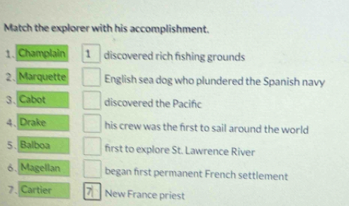 Match the explorer with his accomplishment. 
1. Champlain 1 discovered rich fishing grounds 
2.Marquette English sea dog who plundered the Spanish navy 
3. Cabot discovered the Pacifc 
4、 Drake his crew was the first to sail around the world 
5. Balboa first to explore St. Lawrence River 
6. Magellan began first permanent French settlement 
7、Cartier New France priest