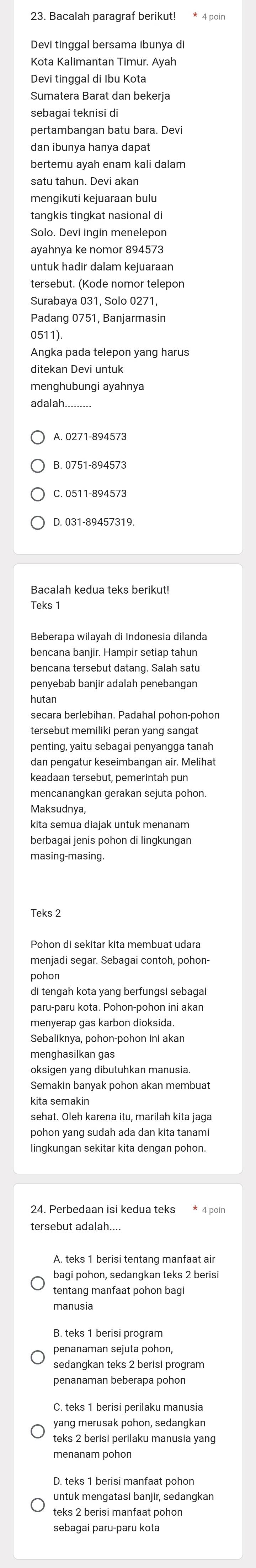 Bacalah paragraf berikut! * 4 poin
Devi tinggal bersama ibunya di
Kota Kalimantan Timur. Ayah
Devi tinggal di Ibu Kota
Sumatera Barat dan bekerja
sebagai teknisi di
pertambangan batu bara. Devi
dan ibunya hanya dapat
bertemu ayah enam kali dalam
satu tahun. Devi akan
mengikuti kejuaraan bulu
tangkis tingkat nasional di
Solo. Devi ingin menelepon
ayahnya ke nomor 894573
untuk hadir dalam kejuaraan
tersebut. (Kode nomor telepon
Surabaya 031, Solo 0271,
Padang 0751, Banjarmasin
0511).
ditekan Devi untuk
menghubungi ayahnya
adalah
A. 0271-894573
D. 031-89457319.
Bacalah kedua teks berikut!
Teks 1
Beberapa wilayah di Indonesia dilanda
bencana banjir. Hampir setiap tahun
bencana tersebut datang. Salah satu
penyebab banjir adalah penebangan
hutan
secara berlebihan. Padahal pohon-pohon
tersebut memiliki peran yang sangat
penting, yaitu sebagai penyangga tanah
dan pengatur keseimbangan air. Melihat
keadaan tersebut, pemerintah pun
mencanangkan gerakan sejuta pohon.
Maksudnya,
kita semua diajak untuk menanam
masing-masing.
Teks 2
Pohon di sekitar kita membuat udara
menjadi segar. Sebagai contoh, pohon-
pohon
di tengah kota yang berfungsi sebagai
paru-paru kota. Pohon-pohon ini akan
menyerap gas karbon dioksida.
Sebaliknya, pohon-pohon ini akan
menghasilkan gas
oksigen yang dibutuhkan manusia.
Semakin banyak pohon akan membuat
kita semakin
sehat. Oleh karena itu, marilah kita jaga
pohon yang sudah ada dan kita tanami
lingkungan sekitar kita dengan pohon.
24. Perbedaan isi kedua teks * 4 poin
tersebut adalah....
A. teks 1 berisi tentang manfaat air
bagi pohon, sedanqkan teks 2 berisi
tentang manfaat pohon bagi
manusia
penanaman sejuta pohon,
sedanqkan teks 2 berisi program
penanaman beberapa pohon
yang merusak pohon, sedangkan
teks 2 berisi perilaku manusia yang
menanam pohon
untuk mengatasi banjir, sedangkan
teks 2 berisi manfaat pohon
sebagai paru-paru kota