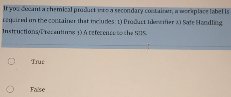 If you decant a chemical product into a secondary container, a workplace label is
required on the container that includes: 1) Product Identifier 2) Safe Handling
Instructions/Precautions 3) A reference to the SDS.
True
False