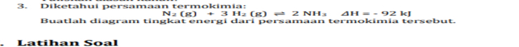 Diketahui persamaan termokimia:
N_2(g)+3H_2(g)leftharpoons 2 NH_3 □  △ H=-92kJ
Buatlah diagram tingkat energi dari persamaan termokimia tersebut. 
Latihan Soal