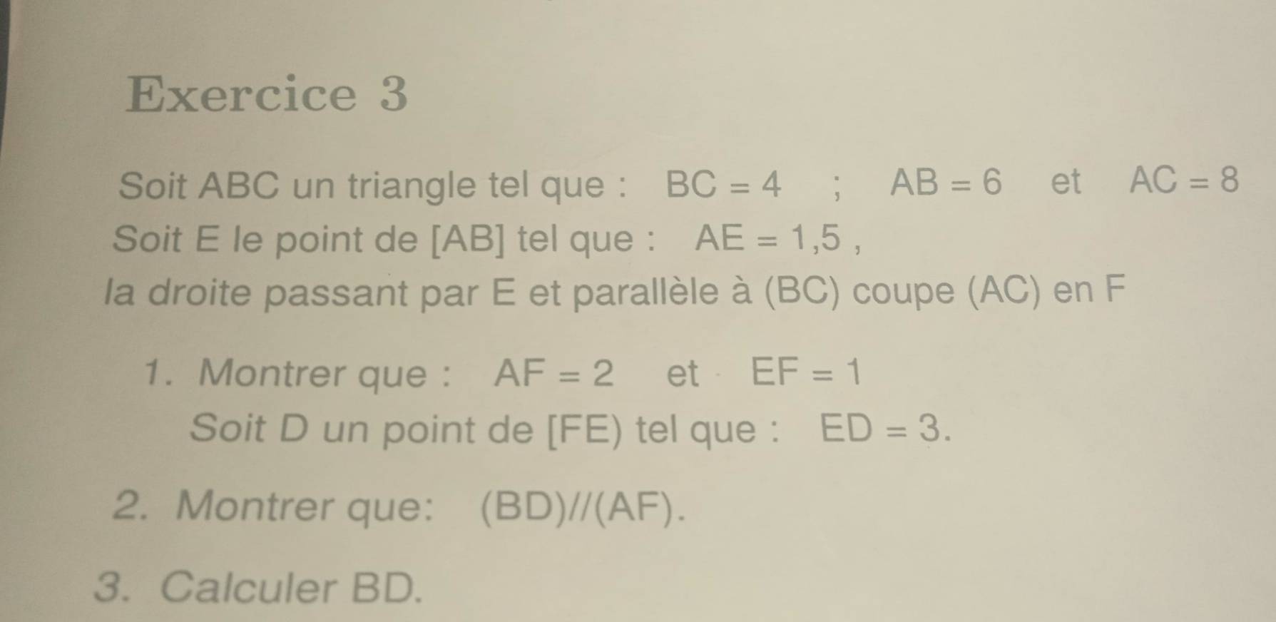 Soit ABC un triangle tel que : BC=4; AB=6 et AC=8
Soit E le point de [ AB ] tel que : AE=1,5, 
la droite passant par E et parallèle à (BC) coupe (AC) en F
1. Montrer que : AF=2 et EF=1
Soit D un point de [ FE) tel que : ED=3. 
2. Montrer que: (B D)/ (AF). 
3. Calculer BD.