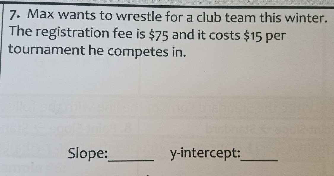 Max wants to wrestle for a club team this winter. 
The registration fee is $75 and it costs $15 per 
tournament he competes in. 
Slope:_ y-intercept:_