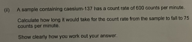 (ii) A sample containing caesium- 137 has a count rate of 600 counts per minute. 
Calculate how long it would take for the count rate from the sample to fall to 75
counts per minute. 
Show clearly how you work out your answer.