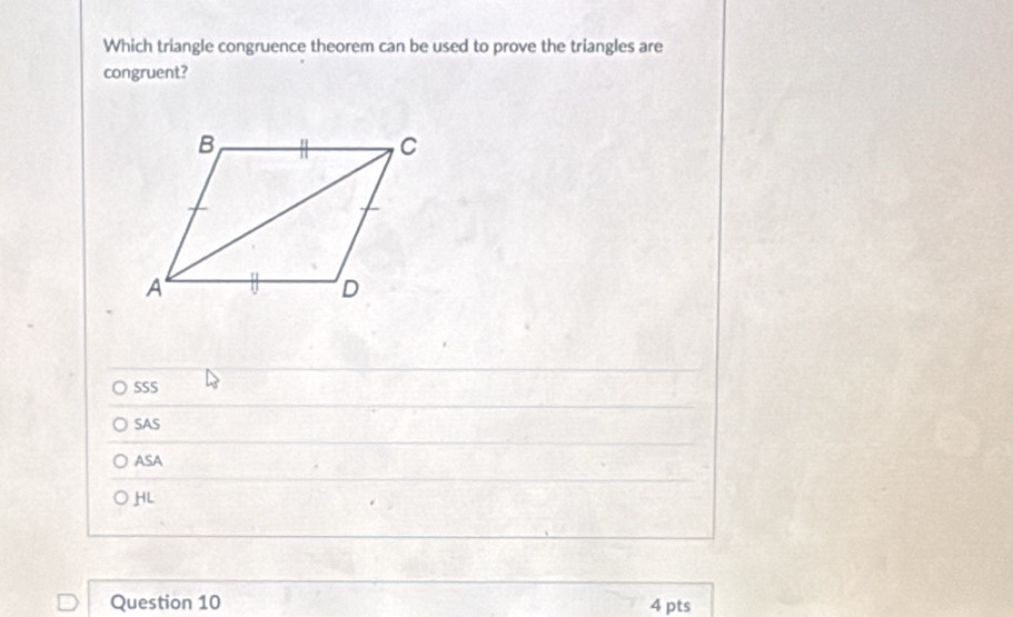 Which triangle congruence theorem can be used to prove the triangles are
congruent?
SSS
SAS
ASA
HL
Question 10 4 pts