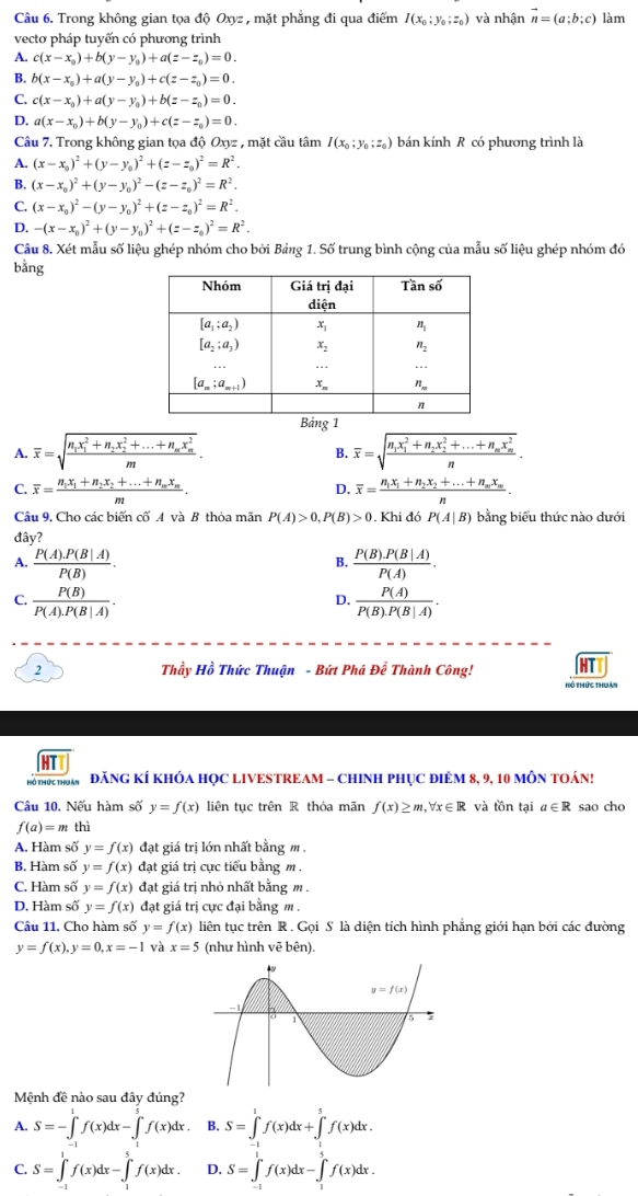 Trong không gian tọa độ Oxyz , mặt phẳng đi qua điểm I(x_0;y_0;z_0) và nhận vector n=(a;b;c) làm
vecto pháp tuyến có phương trình
A. c(x-x_0)+b(y-y_0)+a(z-z_0)=0.
B. b(x-x_0)+a(y-y_0)+c(z-z_0)=0.
C. c(x-x_0)+a(y-y_0)+b(z-z_0)=0.
D. a(x-x_0)+b(y-y_0)+c(z-z_0)=0.
Câu 7. Trong không gian tọa độ Oxyz , mặt cầu tâm I(x_0;y_0;z_0) bán kính R có phương trình là
A. (x-x_0)^2+(y-y_0)^2+(z-z_0)^2=R^2.
B. (x-x_0)^2+(y-y_0)^2-(z-z_0)^2=R^2.
C. (x-x_0)^2-(y-y_0)^2+(z-z_0)^2=R^2.
D. -(x-x_0)^2+(y-y_0)^2+(z-z_0)^2=R^2.
Câu 8. Xét mẫu số liệu ghép nhóm cho bởi Bảng 1. Số trung bình cộng của mẫu số liệu ghép nhóm đó
bằng
A. overline x=sqrt(frac n_1)x_1^(2+n_2)x_2^(2+...+n_m)x_m^2m. overline x=sqrt(frac n_1)x_1^(2+n_2)x_2^(2+...+n_m)x_m^2n.
B.
C. overline x=frac n_1x_1+n_2x_2+...+n_mx_mm. overline x=frac n_1x_1+n_2x_2+...+n_mx_mn.
D.
Câu 9, Cho các biến cố A và B thỏa mãn P(A)>0,P(B)>0.Khi đó P(A|B) bằng biểu thức nào dưới
đây?
A.  (P(A).P(B|A))/P(B) .  (P(B).P(B|A))/P(A) .
B.
C.  P(B)/P(A).P(B|A) .  P(A)/P(B)· P(B|A) .
D.
2  Thầy Hồ Thức Thuận - Bứt Phá Để Thành Công!
hô thức thuân
HTT
N6THứCTHBAN ' ĐăNG KÍ KHÓA HọC LIVESTREAM - CHINH PHụC điêM 8, 9, 10 MôN TOán!
Câu 10. Nếu hàm số y=f(x) liên tục trên R thỏa mãn f(x)≥ m,forall x∈ R và tồn tại a∈ R sao cho
f(a)=m thì
A. Hàm số y=f(x) đạt giá trị lớn nhất bằng m .
B. Hàm số y=f(x) đạt giá trị cực tiểu bằng m.
C. Hàm số y=f(x) đạt giá trị nhỏ nhất bằng m .
D. Hàm số y=f(x) đạt giá trị cực đại bằng m .
Câu 11. Cho hàm số y=f(x) liên tục trên R . Gọi S là diện tích hình phẳng giới hạn bởi các đường
y=f(x),y=0,x=-1 và x=5 (như hình vē bên).
Mệnh đề nào sau đây đúng?
A. S=-∈t^1f(x)dx-∈t^5f(x)dx. B. S=∈tlimits _0^1f(x)dx+∈tlimits _0^5f(x)dx.
C. S=∈tlimits _(-1)^1f(x)dx-∈tlimits _1^5f(x)dx. D. S=∈tlimits _(-1)^1f(x)dx-∈tlimits _1^2f(x)dx.