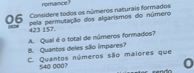 romance? 
Considere todos os números naturais formados 
06 pela permutação dos algarismos do número
423 157. 
A. Qual é o total de números formados? 
B. Quantos deles são ímpares? 
C. Quantos números são maiores que
540 000?